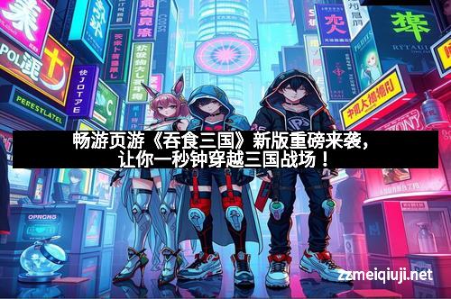 畅游页游《吞食三国》新版重磅来袭，让你一秒钟穿越三国战场！